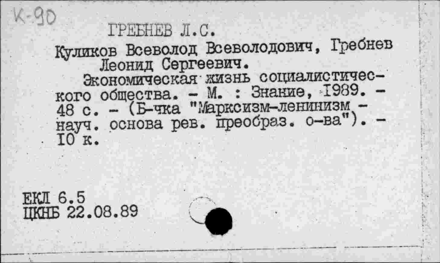 ﻿ГРЕБНЕВ Л.С.
Туликов Всеволод Всеволодович, Гребнев Леонид Сергеевич.
Экономическая жизнь социалистичес-кого общества. - М. : Знание, 1989. -48 с. - (Б-чка 'Марксизм-ленинизм -науч, основа рев. преобраз, о-ва"). -ТО к.
! * г
I- • Г.
ЕКЯ 6.5
ЦКНБ 22.08.89